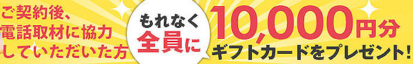 ご契約後、電話取材に協力していただいた方全員に、10,000円分ギフトカードをプレゼント！